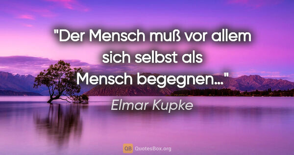 Elmar Kupke Zitat: "Der Mensch

muß vor allem sich selbst

als Mensch begegnen…"