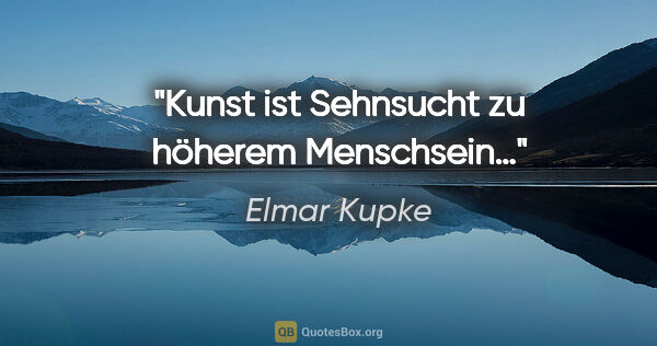 Elmar Kupke Zitat: "Kunst ist Sehnsucht

zu höherem Menschsein…"