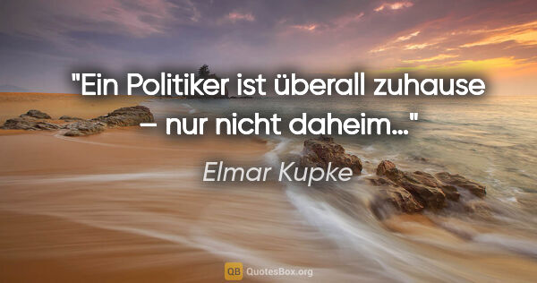 Elmar Kupke Zitat: "Ein Politiker ist überall zuhause – nur nicht daheim…"