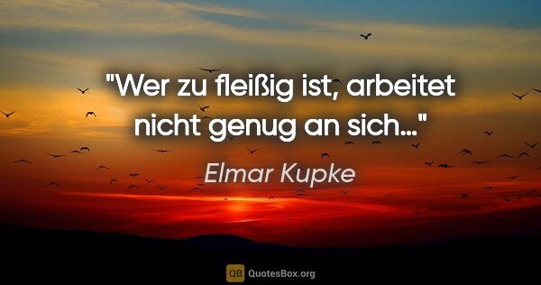 Elmar Kupke Zitat: "Wer zu fleißig ist, arbeitet
nicht genug an sich…"