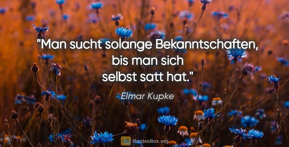 Elmar Kupke Zitat: "Man sucht solange Bekanntschaften, bis man sich selbst satt hat."