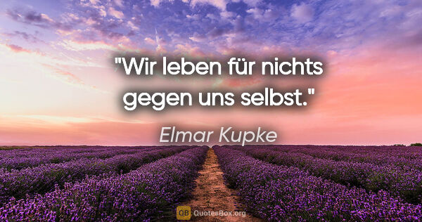 Elmar Kupke Zitat: "Wir leben für nichts gegen uns selbst."