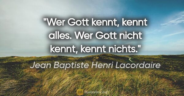 Jean Baptiste Henri Lacordaire Zitat: "Wer Gott kennt, kennt alles.
Wer Gott nicht kennt, kennt nichts."