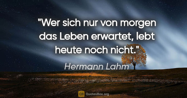 Hermann Lahm Zitat: "Wer sich nur von morgen das Leben erwartet,
lebt heute noch..."