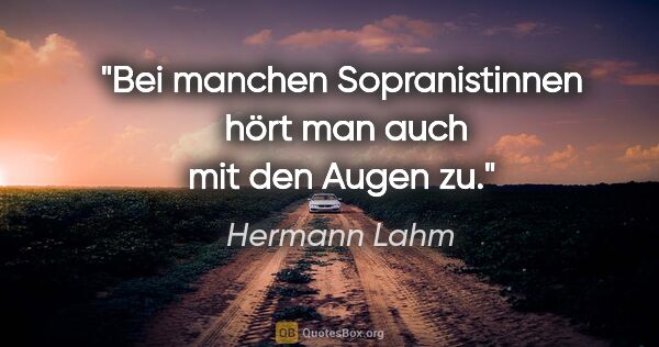 Hermann Lahm Zitat: "Bei manchen Sopranistinnen 
hört man auch mit den Augen zu."