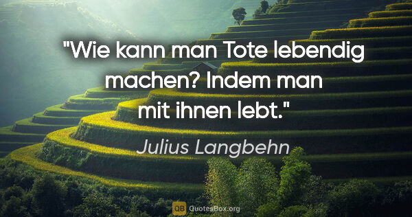 Julius Langbehn Zitat: "Wie kann man Tote lebendig machen?
Indem man mit ihnen lebt."