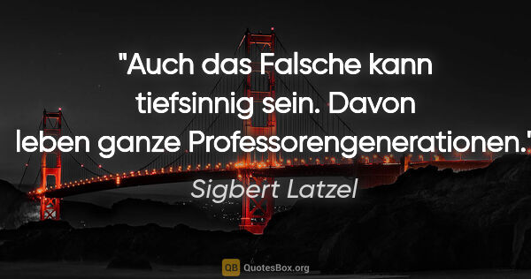 Sigbert Latzel Zitat: "Auch das Falsche kann tiefsinnig sein. Davon leben ganze..."