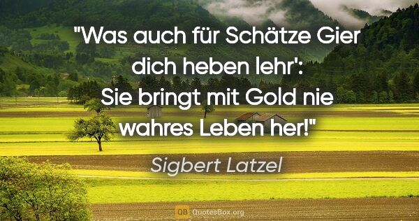 Sigbert Latzel Zitat: "Was auch für Schätze Gier dich heben lehr':
Sie bringt mit..."