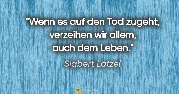 Sigbert Latzel Zitat: "Wenn es auf den Tod zugeht, verzeihen wir allem,
auch dem Leben."