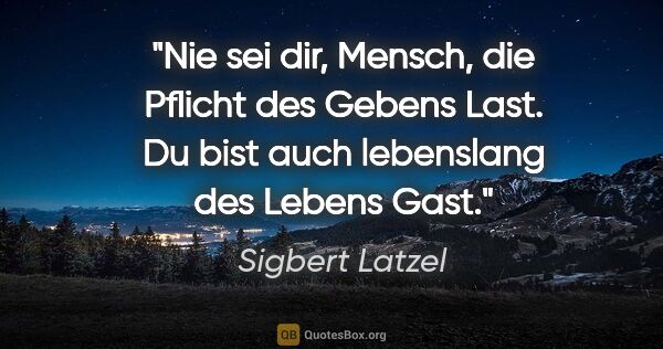 Sigbert Latzel Zitat: "Nie sei dir, Mensch, die Pflicht des Gebens Last.
Du bist auch..."