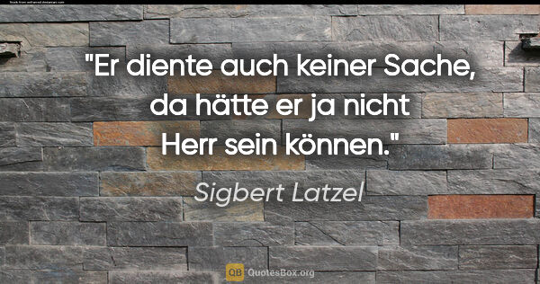 Sigbert Latzel Zitat: "Er diente auch keiner Sache,
da hätte er ja nicht Herr sein..."