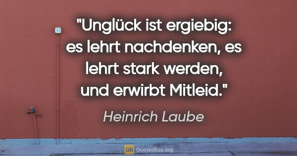 Heinrich Laube Zitat: "Unglück ist ergiebig: es lehrt nachdenken, es lehrt stark..."