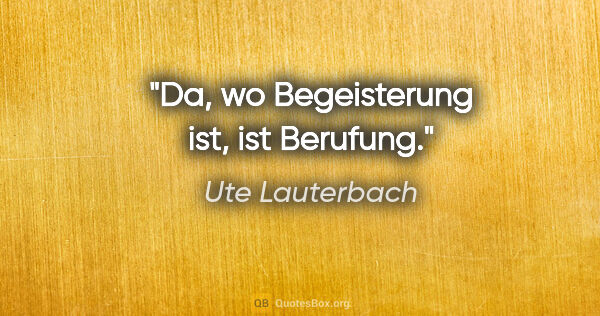 Ute Lauterbach Zitat: "Da, wo Begeisterung ist, ist Berufung."