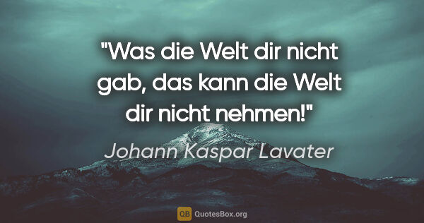Johann Kaspar Lavater Zitat: "Was die Welt dir nicht gab,
das kann die Welt dir nicht nehmen!"