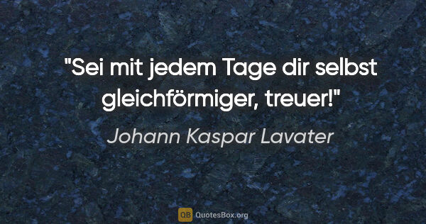 Johann Kaspar Lavater Zitat: "Sei mit jedem Tage dir selbst gleichförmiger, treuer!"
