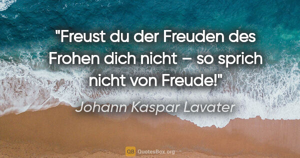 Johann Kaspar Lavater Zitat: "Freust du der Freuden des Frohen dich nicht –
so sprich nicht..."