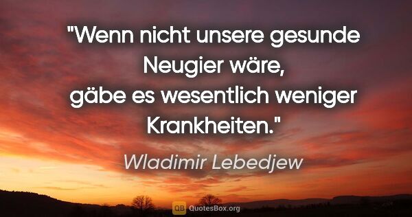 Wladimir Lebedjew Zitat: "Wenn nicht unsere gesunde Neugier wäre,
gäbe es wesentlich..."