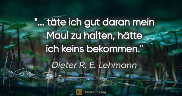 Dieter R. E. Lehmann Zitat: " täte ich gut daran mein Maul zu halten,
hätte ich keins..."