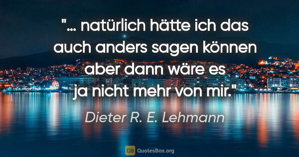 Dieter R. E. Lehmann Zitat: "… natürlich hätte ich das auch anders sagen können
aber dann..."