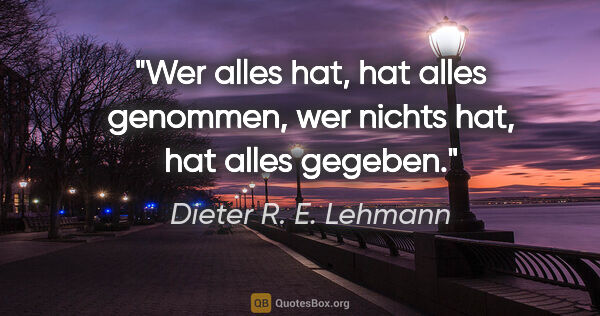 Dieter R. E. Lehmann Zitat: "Wer alles hat, hat alles genommen,
wer nichts hat, hat alles..."
