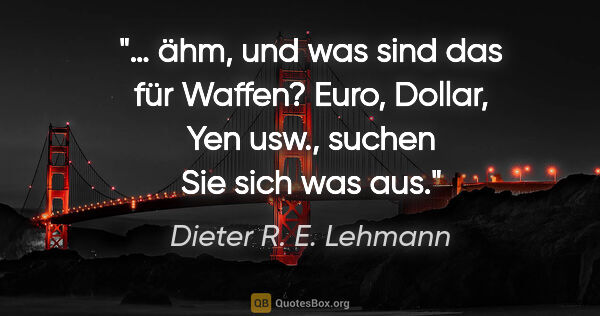 Dieter R. E. Lehmann Zitat: ""… ähm, und was sind das für Waffen?"
"Euro, Dollar, Yen usw.,..."