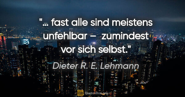 Dieter R. E. Lehmann Zitat: "… fast alle sind meistens unfehlbar – 
zumindest vor sich selbst."