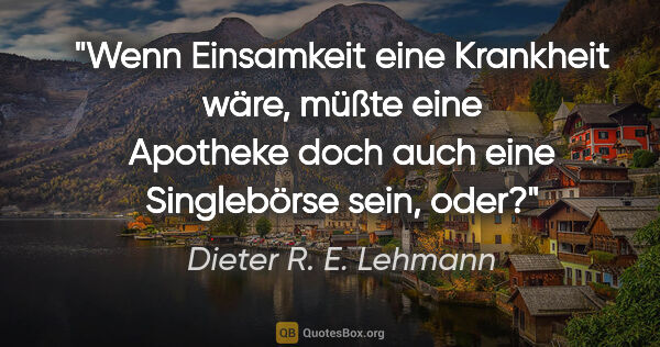 Dieter R. E. Lehmann Zitat: "Wenn Einsamkeit eine Krankheit wäre, müßte eine Apotheke doch..."