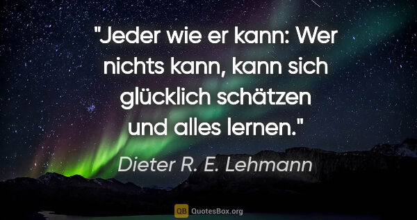 Dieter R. E. Lehmann Zitat: "Jeder wie er kann:
Wer nichts kann, kann sich glücklich..."