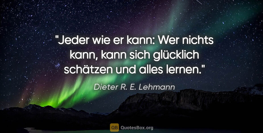 Dieter R. E. Lehmann Zitat: "Jeder wie er kann:
Wer nichts kann, kann sich glücklich..."