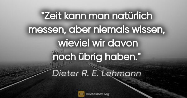 Dieter R. E. Lehmann Zitat: "Zeit kann man natürlich messen, aber niemals wissen, 
wieviel..."