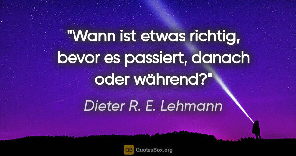 Dieter R. E. Lehmann Zitat: "Wann ist etwas richtig, bevor es passiert, danach oder während?"