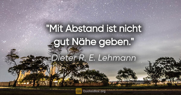 Dieter R. E. Lehmann Zitat: "Mit Abstand ist nicht gut Nähe geben."