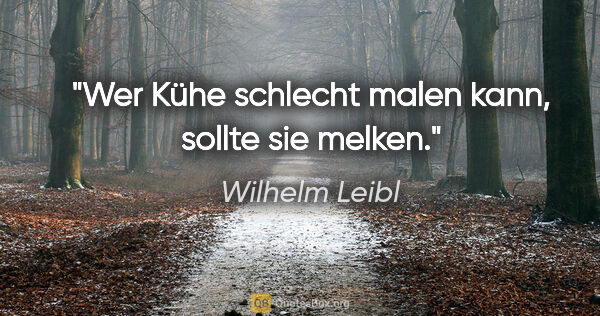 Wilhelm Leibl Zitat: "Wer Kühe schlecht malen kann, sollte sie melken."