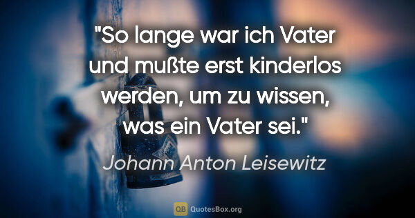 Johann Anton Leisewitz Zitat: "So lange war ich Vater und mußte erst kinderlos werden, um zu..."