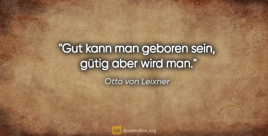 Otto von Leixner Zitat: "Gut kann man geboren sein, 
gütig aber wird man."