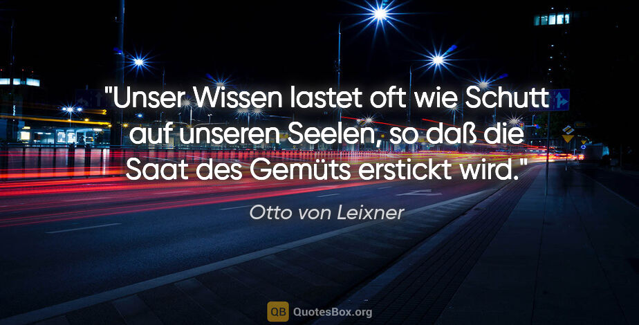 Otto von Leixner Zitat: "Unser Wissen lastet oft wie Schutt auf unseren Seelen, so daß..."