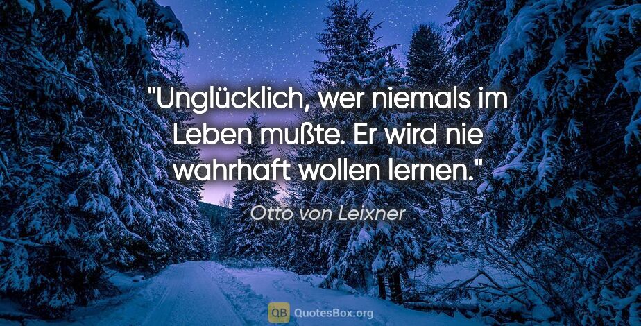 Otto von Leixner Zitat: "Unglücklich, wer niemals im Leben mußte.
Er wird nie wahrhaft..."