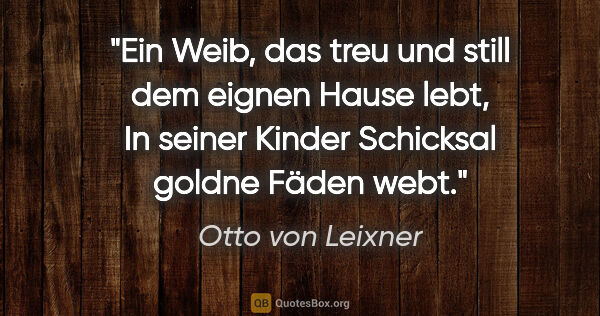 Otto von Leixner Zitat: "Ein Weib, das treu und still dem eignen Hause lebt,
In seiner..."