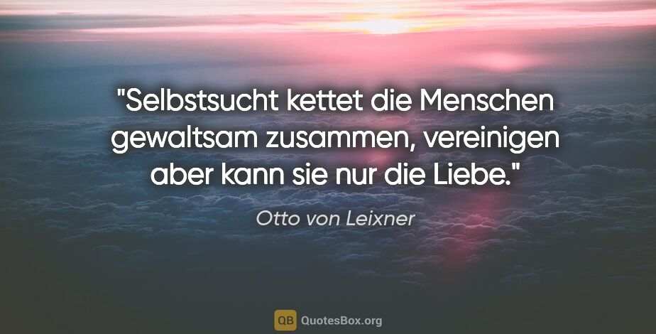 Otto von Leixner Zitat: "Selbstsucht kettet die Menschen gewaltsam zusammen,
vereinigen..."
