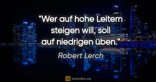 Robert Lerch Zitat: "Wer auf hohe Leitern steigen will,
soll auf niedrigen üben."