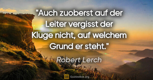Robert Lerch Zitat: "Auch zuoberst auf der Leiter
vergisst der Kluge nicht,
auf..."