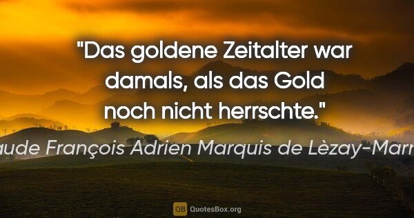 Claude François Adrien Marquis de Lèzay-Marnézia Zitat: "Das goldene Zeitalter war damals,
als das Gold noch nicht..."
