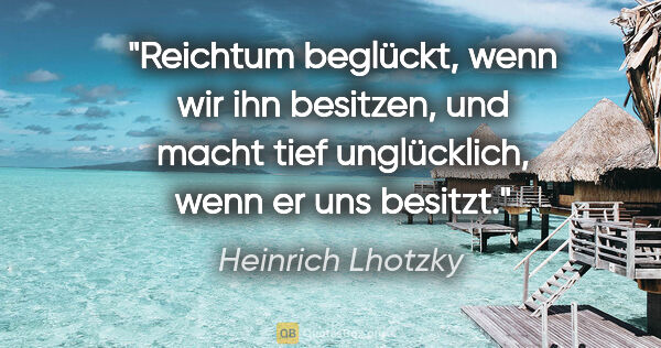 Heinrich Lhotzky Zitat: "Reichtum beglückt, wenn wir ihn besitzen,
und macht tief..."