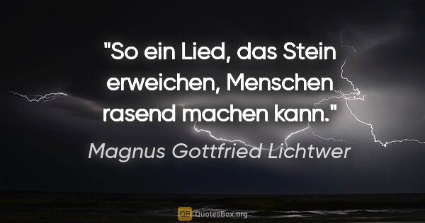 Magnus Gottfried Lichtwer Zitat: "So ein Lied, das Stein erweichen,
Menschen rasend machen kann."