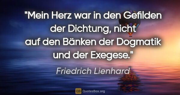 Friedrich Lienhard Zitat: "Mein Herz war in den Gefilden der Dichtung,
nicht auf den..."