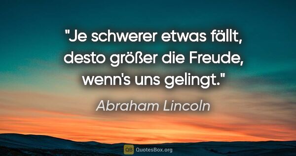 Abraham Lincoln Zitat: "Je schwerer etwas fällt, desto größer die Freude, wenn's uns..."