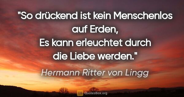 Hermann Ritter von Lingg Zitat: "So drückend ist kein Menschenlos auf Erden,
Es kann erleuchtet..."