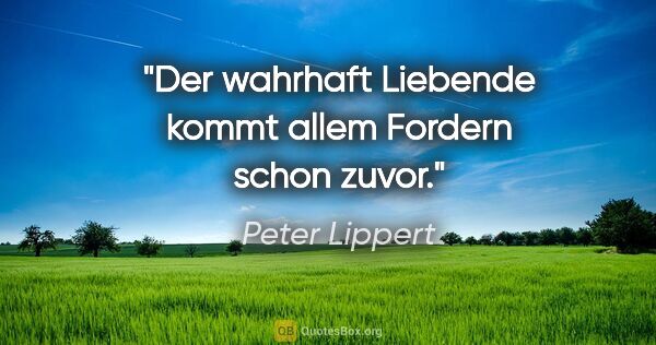 Peter Lippert Zitat: "Der wahrhaft Liebende kommt allem Fordern schon zuvor."