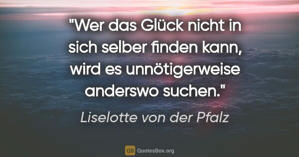 Liselotte von der Pfalz Zitat: "Wer das Glück nicht in sich selber finden kann,
wird es..."