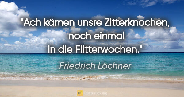 Friedrich Löchner Zitat: "Ach kämen unsre Zitterknochen, 
noch einmal in die Flitterwochen."